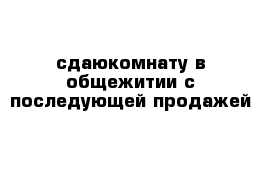 сдаюкомнату в общежитии с последующей продажей